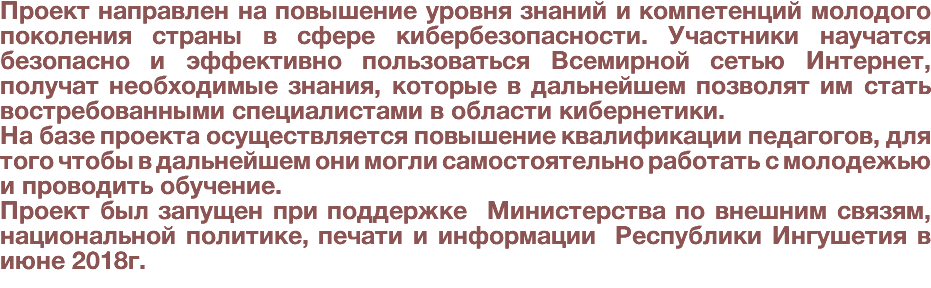 Проект направлен на повышение уровня знаний и компетенций молодого поколения страны в сфере кибербезопасности. Участники научатся безопасно и эффективно пользоваться Всемирной сетью Интернет, получат необходимые знания, которые в дальнейшем позволят им стать востребованными специалистами в области кибернетики. На базе проекта осуществляется повышение квалификации педагогов, для того чтобы в дальнейшем они могли самостоятельно работать с молодежью и проводить обучение. Проект был запущен при поддержке Министерства по внешним связям, национальной политике, печати и информации Республики Ингушетия в июне 2018г. 