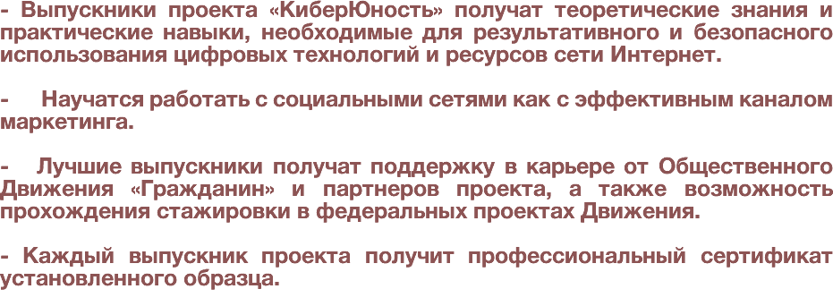 - Выпускники проекта «КиберЮность» получат теоретические знания и практические навыки, необходимые для результативного и безопасного использования цифровых технологий и ресурсов сети Интернет. - Научатся работать с социальными сетями как с эффективным каналом маркетинга. - Лучшие выпускники получат поддержку в карьере от Общественного Движения «Гражданин» и партнеров проекта, а также возможность прохождения стажировки в федеральных проектах Движения. - Каждый выпускник проекта получит профессиональный сертификат установленного образца.