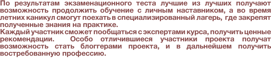 По результатам экзаменационного теста лучшие из лучших получают возможность продолжить обучение с личным наставником, а во время летних каникул смогут поехать в специализированный лагерь, где закрепят полученные знания на практике. Каждый участник сможет пообщаться с экспертами курса, получить ценные рекомендации. Особо отличившиеся участники проекта получат возможность стать блоггерами проекта, и в дальнейшем получить востребованную профессию. 