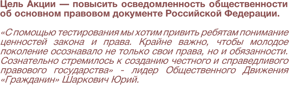 Цель Акции — повысить осведомленность общественности об основном правовом документе Российской Федерации. «С помощью тестирования мы хотим привить ребятам понимание ценностей закона и права. Крайне важно, чтобы молодое поколение осознавало не только свои права, но и обязанности. Сознательно стремилось к созданию честного и справедливого правового государства» - лидер Общественного Движения «Гражданин» Шаркович Юрий.