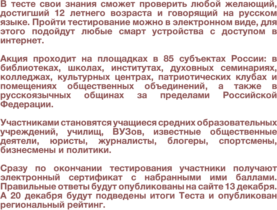 В тесте свои знания сможет проверить любой желающий, достигший 12 летнего возраста и говорящий на русском языке. Пройти тестирование можно в электронном виде, для этого подойдут любые смарт устройства с доступом в интернет. Акция проходит на площадках в 85 субъектах России: в библиотеках, школах, институтах, духовных семинариях, колледжах, культурных центрах, патриотических клубах и помещениях общественных объединений, а также в русскоязычных общинах за пределами Российской Федерации. Участниками становятся учащиеся средних образовательных учреждений, училищ, ВУЗов, известные общественные деятели, юристы, журналисты, блогеры, спортсмены, бизнесмены и политики. Сразу по окончании тестирования участники получают электронный сертификат с набранными ими баллами. Правильные ответы будут опубликованы на сайте 13 декабря. А 20 декабря будут подведены итоги Теста и опубликован региональный рейтинг.