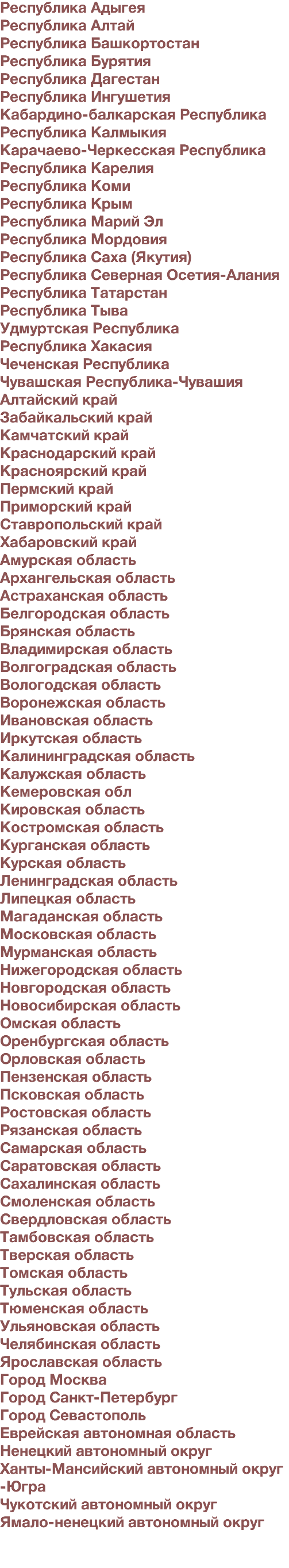 Республика Адыгея Республика Алтай Республика Башкортостан Республика Бурятия Республика Дагестан Республика Ингушетия Кабардино-балкарская Республика Республика Калмыкия Карачаево-Черкесская Республика Республика Карелия Республика Коми Республика Крым Республика Марий Эл Республика Мордовия Республика Саха (Якутия) Республика Северная Осетия-Алания Республика Татарстан Республика Тыва Удмуртская Республика Республика Хакасия Чеченская Республика Чувашская Республика-Чувашия Алтайский край Забайкальский край Камчатский край Краснодарский край Красноярский край Пермский край Приморский край Ставропольский край Хабаровский край Амурская область Архангельская область Астраханская область Белгородская область Брянская область Владимирская область Волгоградская область Вологодская область Воронежская область Ивановская область Иркутская область Калининградская область Калужская область Кемеровская обл Кировская область Костромская область Курганская область Курская область Ленинградская область Липецкая область Магаданская область Московская область Мурманская область Нижегородская область Новгородская область Новосибирская область Омская область Оренбургская область Орловская область Пензенская область Псковская область Ростовская область Рязанская область Самарская область Саратовская область Сахалинская область Смоленская область Свердловская область Тамбовская область Тверская область Томская область Тульская область Тюменская область Ульяновская область Челябинская область Ярославская область Город Москва Город Санкт-Петербург Город Севастополь Еврейская автономная область Ненецкий автономный округ Ханты-Мансийский автономный округ -Югра Чукотский автономный округ Ямало-ненецкий автономный округ 